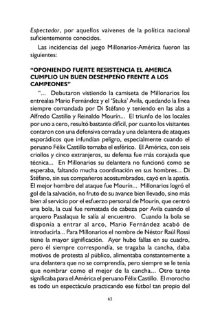 62
Espectador, por aquellos vaivenes de la política nacional
suficientemente conocidos.
Las incidencias del juego Millonarios-América fueron las
siguientes:
“OPONIENDO FUERTE RESISTENCIA EL AMERICA
CUMPLIO UN BUEN DESEMPEÑO FRENTE A LOS
CAMPEONES”
“... Debutaron vistiendo la camiseta de Millonarios los
entrealas Mario Fernández y el ‘Stuka’ Avila, quedando la línea
siempre comandada por Di Stéfano y teniendo en las alas a
Alfredo Castillo y Reinaldo Mourín... El triunfo de los locales
por uno a cero, resultó bastante difícil, por cuanto los visitantes
contaron con una defensiva cerrada y una delantera de ataques
esporádicos que infundían peligro, especialmente cuando el
peruano Félix Castillo tomaba el esférico. El América, con seis
criollos y cinco extranjeros, su defensa fue más corajuda que
técnica... En Millonarios su delantera no funcionó como se
esperaba, faltando mucha coordinación en sus hombres... Di
Stéfano, sin sus compañeros acostumbrados, cayó en la apatía.
El mejor hombre del ataque fue Mourín... Millonarios logró el
gol de la salvación, no fruto de su avance bien llevado, sino más
bien al servicio por el esfuerzo personal de Mourín, que centró
una bola, la cual fue rematada de cabeza por Avila cuando el
arquero Pasalaqua le salía al encuentro. Cuando la bola se
disponía a entrar al arco, Mario Fernández acabó de
introducirla... Para Millonarios el nombre de Néstor Raúl Rossi
tiene la mayor significación. Ayer hubo fallas en su cuadro,
pero él siempre correspondía, se tragaba la cancha, daba
motivos de protesta al público, alimentaba constantemente a
una delantera que no se comprendía, pero siempre se le tenía
que nombrar como el mejor de la cancha... Otro tanto
significaba para el América el peruano Félix Castillo. El morocho
es todo un espectáculo practicando ese fútbol tan propio del
 