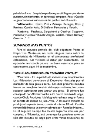 63
país de los Incas. Su quiebre perfecto y su dribling sorprendente
pusieron, en momentos, en aprietos al campeón. Rossi y Castillo
se ganaron todos los honores del público en El Campín.
“Millonarios: Cozzi, Pini y Zuluaga; Benegas, Rossi y
Ramírez; Castillo, Avila, Di Stéfano, Fernández y Mourín.
“América: Pasalaqua, Sanguinetti y Cuadros; Spagnolo,
Mallarino y Grecco; ‘Shinola’ Aragón, Castillo, Flórez, Ramos y
Guzmán...”. 32
SUMANDO MAS PUNTOS
Para el segundo partido del club bogotano frente al
Deportivo Manizales, no había ninguna duda sobre la
superioridad de Millonarios en el campeonato profesional
colombiano. Las victorias se daban por descontadas. El
oponerle resistencia ya era un buen resultado para su
contrincante, aquel 14 de septiembre.
“LOS MILLONARIOS SIGUEN TOMANDO VENTAJA”
“Manizales.- En un partido de acciones muy emocionantes
Los Millonarios derrotaron al Deportivo Manizales por el
marcador de tres goles a cero... Los diez primeros minutos
fueron de completo dominio del equipo visitante, los cuales
supieron aprovechar para anotar dos goles. El primero fue
conseguido por Alfredo Castillo, a los cuatro minutos de juego,
cuando Cholo Rodríguez había logrado rechazar en gran forma
un remate de chilena de Julio Avila. A los nueve minutos se
produjo el segundo tanto, cuando el mismo Alfredo Castillo
remató hábilmente un corner cobrado por Reinaldo Mourín...
En el segundo tiempo los locales lograron dominar por
completo a Millonarios, a tal punto que los ganadores tuvieron
sólo dos minutos de juego para crear varias situaciones de
32
El Siglo, septiembre 8, 1952, p. 6.
 