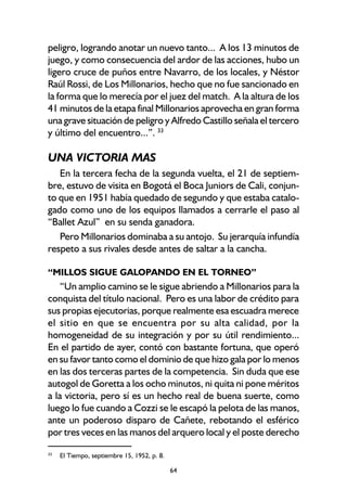 64
peligro, logrando anotar un nuevo tanto... A los 13 minutos de
juego, y como consecuencia del ardor de las acciones, hubo un
ligero cruce de puños entre Navarro, de los locales, y Néstor
Raúl Rossi, de Los Millonarios, hecho que no fue sancionado en
la forma que lo merecía por el juez del match. A la altura de los
41 minutos de la etapa final Millonarios aprovecha en gran forma
una grave situación de peligro y Alfredo Castillo señala el tercero
y último del encuentro...”. 33
UNA VICTORIA MAS
En la tercera fecha de la segunda vuelta, el 21 de septiem-
bre, estuvo de visita en Bogotá el Boca Juniors de Cali, conjun-
to que en 1951 había quedado de segundo y que estaba catalo-
gado como uno de los equipos llamados a cerrarle el paso al
“Ballet Azul” en su senda ganadora.
Pero Millonarios dominaba a su antojo. Su jerarquía infundía
respeto a sus rivales desde antes de saltar a la cancha.
“MILLOS SIGUE GALOPANDO EN EL TORNEO”
“Un amplio camino se le sigue abriendo a Millonarios para la
conquista del título nacional. Pero es una labor de crédito para
sus propias ejecutorias, porque realmente esa escuadra merece
el sitio en que se encuentra por su alta calidad, por la
homogeneidad de su integración y por su útil rendimiento...
En el partido de ayer, contó con bastante fortuna, que operó
en su favor tanto como el dominio de que hizo gala por lo menos
en las dos terceras partes de la competencia. Sin duda que ese
autogol de Goretta a los ocho minutos, ni quita ni pone méritos
a la victoria, pero sí es un hecho real de buena suerte, como
luego lo fue cuando a Cozzi se le escapó la pelota de las manos,
ante un poderoso disparo de Cañete, rebotando el esférico
por tres veces en las manos del arquero local y el poste derecho
33
El Tiempo, septiembre 15, 1952, p. 8.
 