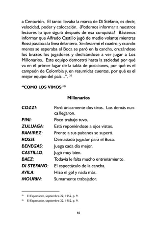 66
a Centurión. El tanto llevaba la marca de Di Stéfano, es decir,
velocidad, poder y colocación. ¿Podemos informar a nuestros
lectores lo que siguió después de esa conquista? Bástenos
informar que Alfredo Castillo jugó de medio volante mientras
Rossi pasaba a la línea delantera. Se desarmó el cuadro, y cuando
menos se esperaba el Boca se paró en la cancha, cruzándose
los brazos los jugadores y dedicándose a ver jugar a Los
Millonarios. Este equipo demostró hasta la saciedad por qué
va en el primer lugar de la tabla de posiciones, por qué es el
campeón de Colombia y, en resumidas cuentas, por qué es el
mejor equipo del país...”. 35
“COMO LOS VIMOS”36
Millonarios
COZZI: Paró únicamente dos tiros. Los demás nun-
ca llegaron.
PINI: Poco trabajo tuvo.
ZULUAGA: Está reponiéndose a ojos vistos.
RAMIREZ: Frente a sus paisanos se superó.
ROSSI: Demasiado jugador para el Boca.
BENEGAS: Juega cada día mejor.
CASTILLO: Jugó muy bien.
BAEZ: Todavía le falta mucho entrenamiento.
DI STEFANO: El espectáculo de la cancha.
AVILA: Hizo el gol y nada más.
MOURIN: Sumamente trabajador.
35
El Espectador, septiembre 22, 1952, p. 9.
36
El Espectador, septiembre 22, 1952, p. 9.
 