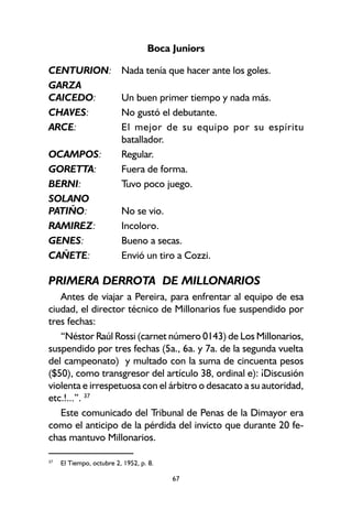 67
Boca Juniors
CENTURION: Nada tenía que hacer ante los goles.
GARZA
CAICEDO: Un buen primer tiempo y nada más.
CHAVES: No gustó el debutante.
ARCE: El mejor de su equipo por su espíritu
batallador.
OCAMPOS: Regular.
GORETTA: Fuera de forma.
BERNI: Tuvo poco juego.
SOLANO
PATIÑO: No se vio.
RAMIREZ: Incoloro.
GENES: Bueno a secas.
CAÑETE: Envió un tiro a Cozzi.
PRIMERA DERROTA DE MILLONARIOS
Antes de viajar a Pereira, para enfrentar al equipo de esa
ciudad, el director técnico de Millonarios fue suspendido por
tres fechas:
“Néstor Raúl Rossi (carnet número 0143) de Los Millonarios,
suspendido por tres fechas (5a., 6a. y 7a. de la segunda vuelta
del campeonato) y multado con la suma de cincuenta pesos
($50), como transgresor del artículo 38, ordinal e): ¡Discusión
violenta e irrespetuosa con el árbitro o desacato a su autoridad,
etc.!...”. 37
Este comunicado del Tribunal de Penas de la Dimayor era
como el anticipo de la pérdida del invicto que durante 20 fe-
chas mantuvo Millonarios.
37
El Tiempo, octubre 2, 1952, p. 8.
 