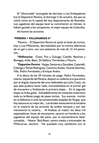68
El “afortunado” encargado de derrotar a Los Embajadores
fue el Deportivo Pereira, el domingo 5 de octubre, día que se
volvió cívico en la capital del hoy departamento de Risaralda.
Los jugadores del equipo local se convirtieron en héroes, le
habían ganado a los campeones, al mejor equipo de Colombia.
Así fueron las acciones:
“PEREIRA 1 MILLONARIOS 0”
“Pereira.- El Deportivo Pereira le quitó el título de invicto,
hoy, a Los Millonarios, derrotándolo por la mínima diferencia
de un gol a cero, con una asistencia de más de 12 mil perso-
nas...
“Millonarios: Cozzi, Pini y Zuluaga; Castillo, Ramírez y
Benegas, Avila, Báez, Di Stéfano, Fernández y Mourín.
“Deportivo Pereira: Vargas, Santomé y González; Casartelli,
Calonga y Tomás Rodríguez, Casimiro Avalos, Vicente Sánchez,
Villa, Pedro Fernández y Enrique Avalos.
A la altura de los 29 minutos de juego, Pedro Fernández,
interior izquierdo del Pereira, disparó un violento tiro que entró
por el ángulo izquierdo del arco defendido por Julio Cozzi, sin
que éste pudiera hacer nada, convirtiéndose en el primer gol
de encuentro y finalizando la primera etapa... En la segunda
etapa no hubo goles. Indudablemente los visitantes mostraron
todo su brillante juego de pases cortos. Sus avances morían
en la defensiva o ante las sensacionales atajadas de Vargas, que
hoy estuvo en su mejor día... Los locales mantuvieron la iniciativa
en la mayoría de las acciones de ambos tiempos y por eso
merecieron la victoria... Al finalizar el match, los doce mil
espectadores, locos de entusiasmo, sacaron en hombros a los
jugadores del equipo del patio, por la extraordinaria labor
cumplida... Néstor Raúl Rossi, centro medio y entrenador de
Millonarios, declaró: ‘He quedado muy satisfecho con el
 