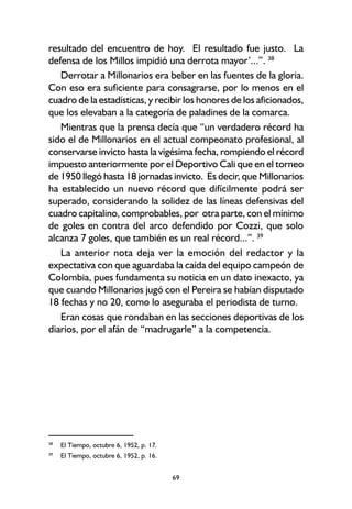 69
resultado del encuentro de hoy. El resultado fue justo. La
defensa de los Millos impidió una derrota mayor’...”. 38
Derrotar a Millonarios era beber en las fuentes de la gloria.
Con eso era suficiente para consagrarse, por lo menos en el
cuadro de la estadísticas, y recibir los honores de los aficionados,
que los elevaban a la categoría de paladines de la comarca.
Mientras que la prensa decía que “un verdadero récord ha
sido el de Millonarios en el actual compeonato profesional, al
conservarse invicto hasta la vigésima fecha, rompiendo el récord
impuesto anteriormente por el Deportivo Cali que en el torneo
de 1950 llegó hasta 18 jornadas invicto. Es decir, que Millonarios
ha establecido un nuevo récord que difícilmente podrá ser
superado, considerando la solidez de las líneas defensivas del
cuadro capitalino, comprobables, por otra parte, con el mínimo
de goles en contra del arco defendido por Cozzi, que solo
alcanza 7 goles, que también es un real récord...”. 39
La anterior nota deja ver la emoción del redactor y la
expectativa con que aguardaba la caída del equipo campeón de
Colombia, pues fundamenta su noticia en un dato inexacto, ya
que cuando Millonarios jugó con el Pereira se habían disputado
18 fechas y no 20, como lo aseguraba el periodista de turno.
Eran cosas que rondaban en las secciones deportivas de los
diarios, por el afán de “madrugarle” a la competencia.
38
El Tiempo, octubre 6, 1952, p. 17.
39
El Tiempo, octubre 6, 1952, p. 16.
 