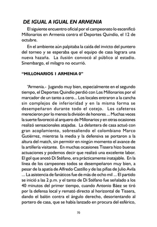 70
DE IGUAL A IGUAL EN ARMENIA
El siguiente encuentro oficial por el campeonato lo escenificó
Millonarios en Armenia contra el Deportes Quindío, el 12 de
octubre.
En el ambiente aún palpitaba la caída del invicto del puntero
del torneo y se esperaba que el equipo de casa lograra una
nueva hazaña. La ilusión convocó al público al estadio.
Sinembargo, el milagro no ocurrió.
“MILLONARIOS 1 ARMENIA 0”
“Armenia.- Jugando muy bien, especialmente en el segundo
tiempo, el Deportes Quindío perdió con Los Millonarios por el
marcador de un tanto a cero... Los locales entraron a la cancha
sin complejos de inferioridad y en la misma forma se
desempeñaron durante todo el cotejo. Los cafeteros
merecieron por lo menos la división de honores ... Muchas veces
la suerte favoreció al arquero de Millonarios y en otras ocasiones
realizó sensacionales atajadas. La delantera de casa actuó con
gran acoplamiento, sobresaliendo el colombiano Marco
Gutiérrez, mientras la media y la defensiva se portaron a la
altura del match, sin permitir en ningún momento el avance de
la artillería visitante. En muchas ocasiones Tissera hizo buenas
actuaciones y podemos decir que realizó una excelente labor.
El gol que anotó Di Stéfano, era prácticamente inatajable. En la
línea de los campeones todos se desempeñaron muy bien, a
pesar de la apatía de Alfredo Castillo y de las pifias de Julio Avila
... La asistencia de fanáticos fue de más de ocho mil ... El partido
se inició a las 2 p.m. y el tanto de Di Stéfano fue señalado a los
40 minutos del primer tiempo, cuando Antonio Báez se tiró
por la defensa local y remató directo al horizontal de Tissera,
dando el balón contra el ángulo derecho, desorientando al
portero de casa, que se había lanzado en procura del esférico,
 