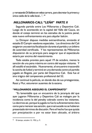 71
y rematandoDiStéfanoenvelozcarrera, para decretar la primera y
única caída de la valla local...”. 40
MILLONARIOS-CALI; “LEÑA” PARTE II
Segundo partido entre Los Millonarios y Deportivo Cali.
Luego de lo acontecido en la capital del Valle del Cauca, en
donde el cotejo terminó en los estrados de la justicia penal,
este nuevo enfrentamiento era para alquilar balcón.
La Dimayor dispuso medidas extraordinarias, enviando al
estadio El Campín veedores especiales. Los directivos del Cali
exigieron una estricta fiscalización durante el partido y un árbitro
de autoridad certificada. Y los representantes de Millonarios
dispusieron de su jerarquía para asegurar que el espectáculo
estaría por encima del resentimiento.
Todo estaba previsto para aquel 19 de octubre, menos la
sanción de una pena máxima en contra del equipo visitante. Y
allí estalló el escándalo. Nuevamente, el encuentro trascendió
la cancha de futbol y terminó en una demanda contra el partido
jugado en Bogotá, por parte del Deportivo Cali. Este fue el
sino trágico del campeonato profesional del 52.
Así continuó la película, en donde dos de sus protagonistas,
Rossi y Mur, estuvieron ausentes de la escena.
“MILLONARIOS ASEGURO EL CAMPEONATO”
“Es lamentable que un encuentro de la jerarquía del que
ayer jugaron Millonarios y Deportivo Cali se malogre por la
incidencia como la del penalty cobrado contra los visitantes.
Lo decimos así, porque la jugada no fue lo suficientemente clara
como para merecer esa sanción, que si así sucede no se hubieran
presentado términos de discusión. Pero el hecho fue que quizás
por precipitación o por no estar bien ubicado, el árbitro
40
El tiempo, octubre 13, 1952, p. 9.
 