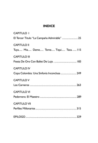 INDICE
CAPITULO I
El Tercer Titulo “La Campaña Admirable” ......................25
CAPITULO II
Tuya..... Mia..... Dame..... Tome..... Tiqui..... Taca. .....115
CAPITULO III
Fiesta De Oro Con Ballet De Lujo. ...............................183
CAPITULO IV
Copa Colombia: Una Sinfonía Inconclusa ......................249
CAPITULO V
Los Carneros .................................................................263
CAPITULO VI
Pedernera: El Maestro ...................................................289
CAPITULO VII
Perfiles Millonarios .........................................................315
EPILOGO .......................................................................329
 