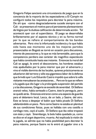 72
Gregorio Felipe sancionó una circunstancia de juego que en la
conciencia de la mayoría de los espectadores a El Campín no
configuró todos los requisitos para decretar la pena máxima.
De ahí que -como desgraciadamente sucede siempre con el
Cali- se presentara el motivo para el persistente planteamiento
de litigios por la dudosa calificación de determinada acción. Tal
aconteció ayer con el superclásico. El juego se desarrollaba
brillantemente por el aspecto técnico y en su forma normal
por lo que se refiere al comportamiento de los bandos
adversarios. Pero vino la infortunada incidencia y lo que había
sido hasta ese momento uno de los mejores partidos
presenciados en Bogotá se tornó en ocasión para discusiones,
intento de pescozones y, lo que es más lamentable, para que la
competencia perdiera ese carácter de magnífico espectáculo
que había constituido hasta ese instante. Entonces la moral del
Cali se apagó, le entró el desconcierto, los hombres estaban
más apabullados por la pena interior que por el adversario y
vino el visible dominio de los locales, quienes prácticamente se
adueñaron del terreno y sólo esa gigantesca labor de la defensa
que brindó ayer Luis Eduardo Castro impidió que sobre la valla
visitante menudearan las anotaciones... Pero en lo que se refiere
a la jugada que dio lugar a la prolongada suspensión del partido
y a las discusiones, Gregorio se excedió de severidad. Di Stéfano
avanzó veloz, había sorteado a Castro, éste lo perseguía, pero
se quedó atrás. Entonces entraron como una especie de guardia
para el delantero local, Lecca, de un lado, y Sastre, del otro.
Este se lanza a despejar el balón que había picado Di Stéfano
adelantándolo un poco. Pero como Sastre no estaba en plenitud
de sus condiciones físicas, pues se hallaba con una costilla o
cartílago roto, cayó al suelo. Di Stéfano que iba veloz tropezó
con éste y cayó. Sinembargo, la bola había quedado ya, como
se dice en el argot deportivo, muerta. Así explicada la visión de
la jugada, se admite que no había posibilidad para decretar la
pena máxima, porque Sastre no le entró al jugador sino a la
 