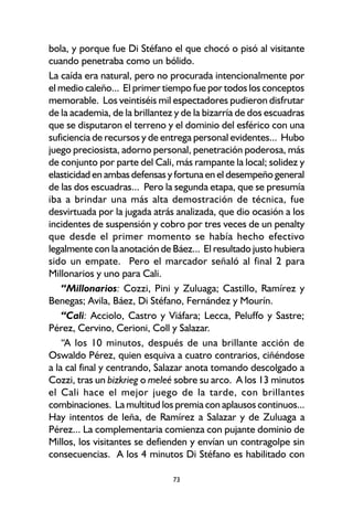 73
bola, y porque fue Di Stéfano el que chocó o pisó al visitante
cuando penetraba como un bólido.
La caída era natural, pero no procurada intencionalmente por
el medio caleño... El primer tiempo fue por todos los conceptos
memorable. Los veintiséis mil espectadores pudieron disfrutar
de la academia, de la brillantez y de la bizarría de dos escuadras
que se disputaron el terreno y el dominio del esférico con una
suficiencia de recursos y de entrega personal evidentes... Hubo
juego preciosista, adorno personal, penetración poderosa, más
de conjunto por parte del Cali, más rampante la local; solidez y
elasticidad en ambas defensas y fortuna en el desempeño general
de las dos escuadras... Pero la segunda etapa, que se presumía
iba a brindar una más alta demostración de técnica, fue
desvirtuada por la jugada atrás analizada, que dio ocasión a los
incidentes de suspensión y cobro por tres veces de un penalty
que desde el primer momento se había hecho efectivo
legalmente con la anotación de Báez... El resultado justo hubiera
sido un empate. Pero el marcador señaló al final 2 para
Millonarios y uno para Cali.
“Millonarios: Cozzi, Pini y Zuluaga; Castillo, Ramírez y
Benegas; Avila, Báez, Di Stéfano, Fernández y Mourín.
“Cali: Acciolo, Castro y Viáfara; Lecca, Peluffo y Sastre;
Pérez, Cervino, Cerioni, Coll y Salazar.
“A los 10 minutos, después de una brillante acción de
Oswaldo Pérez, quien esquiva a cuatro contrarios, ciñéndose
a la cal final y centrando, Salazar anota tomando descolgado a
Cozzi, tras un bizkrieg o meleé sobre su arco. A los 13 minutos
el Cali hace el mejor juego de la tarde, con brillantes
combinaciones. La multitud los premia con aplausos continuos...
Hay intentos de leña, de Ramírez a Salazar y de Zuluaga a
Pérez... La complementaria comienza con pujante dominio de
Millos, los visitantes se defienden y envían un contragolpe sin
consecuencias. A los 4 minutos Di Stéfano es habilitado con
 