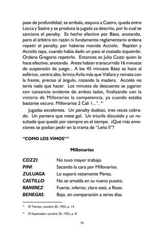 74
pase de profundidad, se embala, esquiva a Castro, queda entre
Lecca y Sastre y se produce la jugada ya descrita, por lo cual se
sanciona el penalty. Es hecho efectivo por Báez, anotando,
pero el árbitro sin razón ni fundamento reglamentario ordena
repetir el penalty, por haberse movido Acciolo. Repiten y
Acciolo tapa, cuando había dado un paso al costado izquierdo.
Ordena Gregorio repetirlo. Entonces es Julio Cozzi quien lo
hace efectivo, anotando. Antes habían transcurrido 16 minutos
de suspensión de juego... A los 45 minutos Báez se hace al
esférico, centra alto, brinca Avila más que Viáfara y remata con
la frente, preciso al ángulo, rozando la madera. Acciolo no
tenía nada que hacer. Los minutos de descuento se jugaron
con cansancio evidente de ambos lados, finalizando con la
victoria de Millonarios la competencia, ya cuando estaba
bastante oscuro. Millonarios 2 Cali 1...”. 41
Jugadas excelentes. Un penalty dudoso, tres veces cobra-
do. Un portero que mete gol. Un triunfo discutido y un re-
sultado que quedó por siempre en el tiempo. ¿Qué más emo-
ciones se podían pedir en la trama de “Leña II”?
“COMO LOS VIMOS”42
Millonarios
COZZI: No tuvo mayor trabajo.
PINI: Sacando la cara por Millonarios.
ZULUAGA: Lo superó netamente Pérez.
CASTILLO: No se amolda en su nuevo puesto.
RAMIREZ: Fuerte, inferior, claro está, a Rossi.
BENEGAS: Bajo, en comparación a otros días.
42
El Espectador, octubre 20, 1952, p. 8.
41
El Tiempo, octubre 20, 1952, p. 14.
 