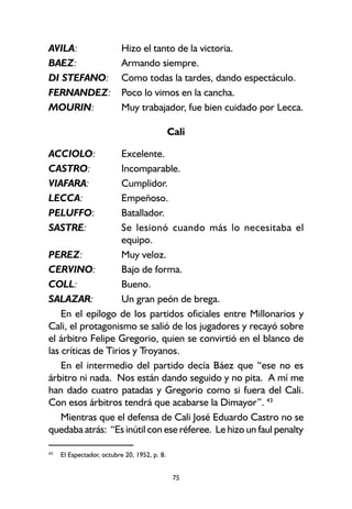 75
AVILA: Hizo el tanto de la victoria.
BAEZ: Armando siempre.
DI STEFANO: Como todas la tardes, dando espectáculo.
FERNANDEZ: Poco lo vimos en la cancha.
MOURIN: Muy trabajador, fue bien cuidado por Lecca.
Cali
ACCIOLO: Excelente.
CASTRO: Incomparable.
VIAFARA: Cumplidor.
LECCA: Empeñoso.
PELUFFO: Batallador.
SASTRE: Se lesionó cuando más lo necesitaba el
equipo.
PEREZ: Muy veloz.
CERVINO: Bajo de forma.
COLL: Bueno.
SALAZAR: Un gran peón de brega.
En el epílogo de los partidos oficiales entre Millonarios y
Cali, el protagonismo se salió de los jugadores y recayó sobre
el árbitro Felipe Gregorio, quien se convirtió en el blanco de
las críticas de Tirios y Troyanos.
En el intermedio del partido decía Báez que “ese no es
árbitro ni nada. Nos están dando seguido y no pita. A mí me
han dado cuatro patadas y Gregorio como si fuera del Cali.
Con esos árbitros tendrá que acabarse la Dimayor”. 43
Mientras que el defensa de Cali José Eduardo Castro no se
quedaba atrás: “Es inútil con ese réferee. Le hizo un faul penalty
43
El Espectador, octubre 20, 1952, p. 8.
 