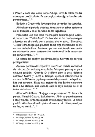 76
a Pérez y nada dijo; entró Cobo Zuluaga, tomó la pelota con las
manos y se quedó callado. Parece un gil, a quien algo le han abonado
por su trabajo...”. 44
Es decir, a Gregorio le llovían piedras por todos los costados.
Al finalizar el partido quedaba rondando un sabor agridulce
en las tribunas y en el corazón de los jugadores.
Pero había uno que tenía mucho para celebrar, Julio Cozzi,
el portero del “Ballet Azul”. En la noche se fue con los amigos
a festejar no el triunfo de su equipo, sino el suyo. El motivo:
“...esta fecha tengo que grabarla como algo memorable de mi
carrera de futbolista. Anoté un gol que será tenido en cuenta
en los records de un campeonato profesional de la importan-
cia de Colombia...”. 45
La jugada del penalty, en cámara lenta, fue vista así por sus
protagonistas:
Acciolo, portero de Deportivo Cali: “Con toda la sinceridad
de mi corazón, opino que no hubo falta para penalty ni para
ninguna sanción. Cuando Di Stéfano picó la bola, delante
entraron Sastre y Lecca al tiempo, quienes interfirieron la
carrera de Di Stéfano, quien ya no tenía la posesión de la pelota.
Los tres cayeron. Estoy casi seguro de que Sastre ni siquiera
tocó a Di Stéfano, sino cuando éste le cayó encima de él, al
tratar de brincar...”. 46
Alfredo Di Stéfano: “La jugada se produjo así. Yo llevaba la
pelota. Me salió Castro. La luchamos. Al fin yo pude hacerme
a ella y avancé. Entonces quedé entre Lecca y Sastre. La piqué
y salté. Al volver al suelo pisé a alquien y caí. Si fue penalty o
no fue, yo no sé...”. 47
44
El Espectador, octubre 20, 1952, p. 8.
45
El Tiempo, octubre 20, 1952, p. 14.
46
El Tiempo, octubre 20, 1952, p. 14.
47
El Tiempo, octubre 20, 1952, p. 14.
 
