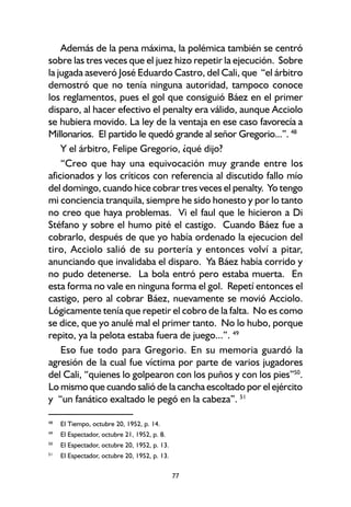 77
Además de la pena máxima, la polémica también se centró
sobre las tres veces que el juez hizo repetir la ejecución. Sobre
la jugada aseveró José Eduardo Castro, del Cali, que “el árbitro
demostró que no tenía ninguna autoridad, tampoco conoce
los reglamentos, pues el gol que consiguió Báez en el primer
disparo, al hacer efectivo el penalty era válido, aunque Acciolo
se hubiera movido. La ley de la ventaja en ese caso favorecía a
Millonarios. El partido le quedó grande al señor Gregorio...”. 48
Y el árbitro, Felipe Gregorio, ¿qué dijo?
“Creo que hay una equivocación muy grande entre los
aficionados y los críticos con referencia al discutido fallo mío
del domingo, cuando hice cobrar tres veces el penalty. Yo tengo
mi conciencia tranquila, siempre he sido honesto y por lo tanto
no creo que haya problemas. Vi el faul que le hicieron a Di
Stéfano y sobre el humo pité el castigo. Cuando Báez fue a
cobrarlo, después de que yo había ordenado la ejecucion del
tiro, Acciolo salió de su portería y entonces volví a pitar,
anunciando que invalidaba el disparo. Ya Báez había corrido y
no pudo detenerse. La bola entró pero estaba muerta. En
esta forma no vale en ninguna forma el gol. Repetí entonces el
castigo, pero al cobrar Báez, nuevamente se movió Acciolo.
Lógicamente tenía que repetir el cobro de la falta. No es como
se dice, que yo anulé mal el primer tanto. No lo hubo, porque
repito, ya la pelota estaba fuera de juego...”. 49
Eso fue todo para Gregorio. En su memoria guardó la
agresión de la cual fue víctima por parte de varios jugadores
del Cali, “quienes lo golpearon con los puños y con los pies”50
.
Lo mismo que cuando salió de la cancha escoltado por el ejército
y “un fanático exaltado le pegó en la cabeza”. 51
48
El Tiempo, octubre 20, 1952, p. 14.
49
El Espectador, octubre 21, 1952, p. 8.
50
El Espectador, octubre 20, 1952, p. 13.
51
El Espectador, octubre 20, 1952, p. 13.
 