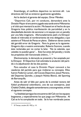 78
Sinembargo, el conflicto deportivo no terminó allí. Los
directivos del Cali se sintieron igualmente agredidos.
Así lo declaró el gerente del equipo, Omar Méndez:
“Deportivo Cali, por mi conducto, demandará ante la
División Mayor el encuentro jugado esta tarde entre Millonarios
y el club que intentará la acción. Me basaré en el hecho de que
Gregorio hizo pública manifestación de parcialidad y en la
descabellada decisión de sancionar a mi equipo con un penalty
por una falta imaginaria. Afortunadamente pedí a la Dimayor
desde el miércoles el nombramiento de tres delegados y que
asistiera el Tribunal de Penas en pleno. Debieron darse cuenta
del garrafal error de Gregorio. Pero lo grave es lo siguiente:
Gregorio dijo a nuestro entrenador, Roberto Scarone, cuando
éste reclamaba por no cortar la leña: ‘No te calentés, que
ustedes no pueden ganar’... Esto fue antes del penalty y revela
los propósitos del mencionado árbitro...”. 52
Efectivamente, la demanda se presentó y fue aceptada por
la Dimayor. El Deportivo Cali solicitaba la anulación del parti-
do o la adjudicación de los dos puntos.
Para estudiar el caso la División Mayor convocó a los
veedores del partido para que rindieran su concepto. Ellos
fueron Federico Larsen, del Cúcuta Deportivo; Josué Moreno,
del Deportes Quindío, y Joaquín Núñez Blanco, del Sporting
de Barranquilla.
Antes de salir el fallo por parte de la entidad rectora del
fútbol profesional colombiano, uno de sus consejeros, José
Chalela Chalela, abogado santandereano y excongresista, emitió
el siguiente concepto:
“La fatalidad persigue los encuentros del Cali con los equipos
bogotanos, y especialmente los que juega con Millonarios. Al
Cali se le ha complacido en todo. Se le han nombrado jueces
52
El Tiempo, octubre 20, 1952, p. 14.
 