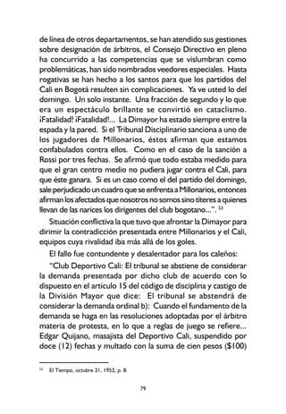 79
de línea de otros departamentos, se han atendido sus gestiones
sobre designación de árbitros, el Consejo Directivo en pleno
ha concurrido a las competencias que se vislumbran como
problemáticas, han sido nombrados veedores especiales. Hasta
rogativas se han hecho a los santos para que los partidos del
Cali en Bogotá resulten sin complicaciones. Ya ve usted lo del
domingo. Un solo instante. Una fracción de segundo y lo que
era un espectáculo brillante se convirtió en cataclismo.
¡Fatalidad! ¡Fatalidad!... La Dimayor ha estado siempre entre la
espada y la pared. Si el Tribunal Disciplinario sanciona a uno de
los jugadores de Millonarios, éstos afirman que estamos
confabulados contra ellos. Como en el caso de la sanción a
Rossi por tres fechas. Se afirmó que todo estaba medido para
que el gran centro medio no pudiera jugar contra el Cali, para
que éste ganara. Si es un caso como el del partido del domingo,
saleperjudicadouncuadroqueseenfrentaaMillonarios,entonces
afirmanlosafectadosquenosotrosnosomossinotíteresaquienes
llevan de las narices los dirigentes del club bogotano...”. 53
Situación conflictiva la que tuvo que afrontar la Dimayor para
dirimir la contradicción presentada entre Millonarios y el Cali,
equipos cuya rivalidad iba más allá de los goles.
El fallo fue contundente y desalentador para los caleños:
“Club Deportivo Cali: El tribunal se abstiene de considerar
la demanda presentada por dicho club de acuerdo con lo
dispuesto en el artículo 15 del código de disciplina y castigo de
la División Mayor que dice: El tribunal se abstendrá de
considerar la demanda ordinal b): Cuando el fundamento de la
demanda se haga en las resoluciones adoptadas por el árbitro
materia de protesta, en lo que a reglas de juego se refiere...
Edgar Quijano, masajista del Deportivo Cali, suspendido por
doce (12) fechas y multado con la suma de cien pesos ($100)
53
El Tiempo, octubre 21, 1952, p. 8.
 