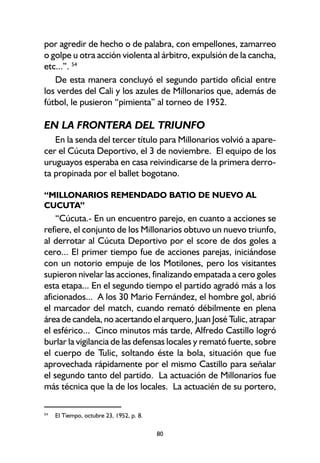 80
por agredir de hecho o de palabra, con empellones, zamarreo
o golpe u otra acción violenta al árbitro, expulsión de la cancha,
etc...”. 54
De esta manera concluyó el segundo partido oficial entre
los verdes del Cali y los azules de Millonarios que, además de
fútbol, le pusieron “pimienta” al torneo de 1952.
EN LA FRONTERA DEL TRIUNFO
En la senda del tercer título para Millonarios volvió a apare-
cer el Cúcuta Deportivo, el 3 de noviembre. El equipo de los
uruguayos esperaba en casa reivindicarse de la primera derro-
ta propinada por el ballet bogotano.
“MILLONARIOS REMENDADO BATIO DE NUEVO AL
CUCUTA”
“Cúcuta.- En un encuentro parejo, en cuanto a acciones se
refiere, el conjunto de los Millonarios obtuvo un nuevo triunfo,
al derrotar al Cúcuta Deportivo por el score de dos goles a
cero... El primer tiempo fue de acciones parejas, iniciándose
con un notorio empuje de los Motilones, pero los visitantes
supieron nivelar las acciones, finalizando empatada a cero goles
esta etapa... En el segundo tiempo el partido agradó más a los
aficionados... A los 30 Mario Fernández, el hombre gol, abrió
el marcador del match, cuando remató débilmente en plena
área de candela, no acertando el arquero, Juan José Tulic, atrapar
el esférico... Cinco minutos más tarde, Alfredo Castillo logró
burlar la vigilancia de las defensas locales y remató fuerte, sobre
el cuerpo de Tulic, soltando éste la bola, situación que fue
aprovechada rápidamente por el mismo Castillo para señalar
el segundo tanto del partido. La actuación de Millonarios fue
más técnica que la de los locales. La actuacién de su portero,
54
El Tiempo, octubre 23, 1952, p. 8.
 
