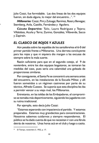 81
Julio Cozzi, fue formidable. Las dos líneas de los dos equipos
fueron, sin duda alguna, lo mejor del encuentro...”. 55
Millonarios: Cozzi, Pini y Zuluaga; Ramírez, Rossi y Benegas;
Stemberg, Avila, Castillo, Fernández y Aguilera.
Cúcuta Deportivo: Tulic, Lauro Rodríguez y Tejera;
Villalobos, Acuña y Terra; Zunino, González, Villaverde, Sacco
y Zapiraín.
EL CLASICO DE ROJOS Y AZULES
Aún pesaba sobre las espaldas de los santafereños el 6-0 del
primer partido frente a Millonarios. Una derrota concluyente
para los rojos y que ni siquiera dio margen a las excusas de
siempre sobre la mala suerte.
Razón suficiente para que en el segundo cotejo, el 9 de
noviembre, entre los dos equipos bogotanos, se tomaran las
medidas del caso, pues sería una calamidad una goleada de
proporciones similares.
Por consiguiente, el Santa Fe se concentró una semana antes
del encuentro, en las instalaciones de la Escuela Militar, y allí
fueron sometidos a un régimen castrense por parte de su
técnico, Alfredo Cuezzo. Se suponía que esta disciplina les iba
a permitir vencer a su viejo rival, los Millonarios.
Entretanto, en las toldas de los Embajadores, el compromi-
so se tomaba más deportivamente, siguiendo los jugadores con
su rutina tradicional.
Por ejemplo, esto decía Julio Cozzi:
“Estamos esperando con impaciencia el partido. Y estamos
preparados. Estamos muy grandecitos para concentraciones.
Nosotros sabemos cuidarnos y siempre respondemos. El
público se ha dado cuenta de que no necesitan ir con una férula
detrás de nosotros. Unas horas acá en el club y luego a casita.
55
El Tiempo, noviembre 3, 1952, p. 17.
+
 