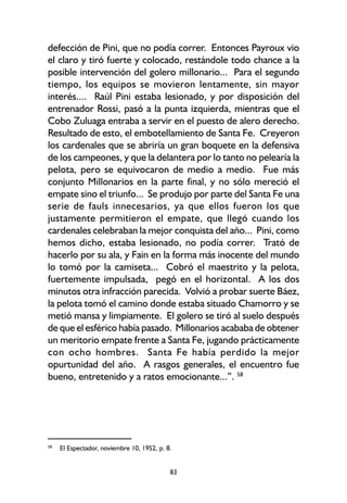 83
defección de Pini, que no podía correr. Entonces Payroux vio
el claro y tiró fuerte y colocado, restándole todo chance a la
posible intervención del golero millonario... Para el segundo
tiempo, los equipos se movieron lentamente, sin mayor
interés.... Raúl Pini estaba lesionado, y por disposición del
entrenador Rossi, pasó a la punta izquierda, mientras que el
Cobo Zuluaga entraba a servir en el puesto de alero derecho.
Resultado de esto, el embotellamiento de Santa Fe. Creyeron
los cardenales que se abriría un gran boquete en la defensiva
de los campeones, y que la delantera por lo tanto no pelearía la
pelota, pero se equivocaron de medio a medio. Fue más
conjunto Millonarios en la parte final, y no sólo mereció el
empate sino el triunfo... Se produjo por parte del Santa Fe una
serie de fauls innecesarios, ya que ellos fueron los que
justamente permitieron el empate, que llegó cuando los
cardenales celebraban la mejor conquista del año... Pini, como
hemos dicho, estaba lesionado, no podía correr. Trató de
hacerlo por su ala, y Fain en la forma más inocente del mundo
lo tomó por la camiseta... Cobró el maestrito y la pelota,
fuertemente impulsada, pegó en el horizontal. A los dos
minutos otra infracción parecida. Volvió a probar suerte Báez,
la pelota tomó el camino donde estaba situado Chamorro y se
metió mansa y limpiamente. El golero se tiró al suelo después
de que el esférico había pasado. Millonarios acababa de obtener
un meritorio empate frente a Santa Fe, jugando prácticamente
con ocho hombres. Santa Fe había perdido la mejor
opurtunidad del año. A rasgos generales, el encuentro fue
bueno, entretenido y a ratos emocionante...”. 58
58
El Espectador, noviembre 10, 1952, p. 8.
 