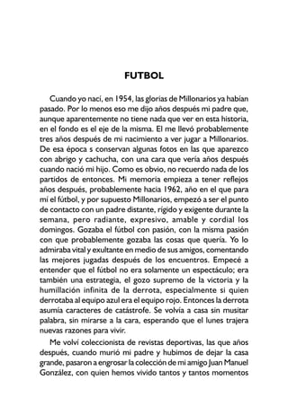 FUTBOL
Cuando yo nací, en 1954, las glorias de Millonarios ya habían
pasado. Por lo menos eso me dijo años después mi padre que,
aunque aparentemente no tiene nada que ver en esta historia,
en el fondo es el eje de la misma. El me llevó probablemente
tres años después de mi nacimiento a ver jugar a Millonarios.
De esa época s conservan algunas fotos en las que aparezco
con abrigo y cachucha, con una cara que vería años después
cuando nació mi hijo. Como es obvio, no recuerdo nada de los
partidos de entonces. Mi memoria empieza a tener reflejos
años después, probablemente hacia 1962, año en el que para
mí el fútbol, y por supuesto Millonarios, empezó a ser el punto
de contacto con un padre distante, rígido y exigente durante la
semana, pero radiante, expresivo, amable y cordial los
domingos. Gozaba el fútbol con pasión, con la misma pasión
con que probablemente gozaba las cosas que quería. Yo lo
admiraba vital y exultante en medio de sus amigos, comentando
las mejores jugadas después de los encuentros. Empecé a
entender que el fútbol no era solamente un espectáculo; era
también una estrategia, el gozo supremo de la victoria y la
humillación infinita de la derrota, especialmente si quien
derrotaba al equipo azul era el equipo rojo. Entonces la derrota
asumía caracteres de catástrofe. Se volvía a casa sin musitar
palabra, sin mirarse a la cara, esperando que el lunes trajera
nuevas razones para vivir.
Me volví coleccionista de revistas deportivas, las que años
después, cuando murió mi padre y hubimos de dejar la casa
grande, pasaron a engrosar la colección de mi amigo Juan Manuel
González, con quien hemos vivido tantos y tantos momentos
 