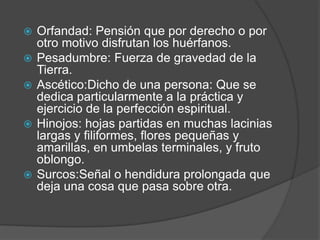    Orfandad: Pensión que por derecho o por
    otro motivo disfrutan los huérfanos.
   Pesadumbre: Fuerza de gravedad de la
    Tierra.
   Ascético:Dicho de una persona: Que se
    dedica particularmente a la práctica y
    ejercicio de la perfección espiritual.
   Hinojos: hojas partidas en muchas lacinias
    largas y filiformes, flores pequeñas y
    amarillas, en umbelas terminales, y fruto
    oblongo.
   Surcos:Señal o hendidura prolongada que
    deja una cosa que pasa sobre otra.
 