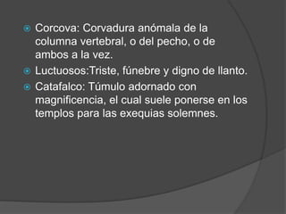  Corcova: Corvadura anómala de la
  columna vertebral, o del pecho, o de
  ambos a la vez.
 Luctuosos:Triste, fúnebre y digno de llanto.
 Catafalco: Túmulo adornado con
  magnificencia, el cual suele ponerse en los
  templos para las exequias solemnes.
 