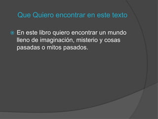 Que Quiero encontrar en este texto

   En este libro quiero encontrar un mundo
    lleno de imaginación, misterio y cosas
    pasadas o mitos pasados.
 