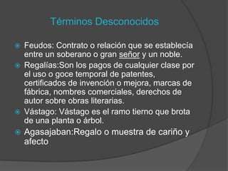 Términos Desconocidos

   Feudos: Contrato o relación que se establecía
    entre un soberano o gran señor y un noble.
   Regalías:Son los pagos de cualquier clase por
    el uso o goce temporal de patentes,
    certificados de invención o mejora, marcas de
    fábrica, nombres comerciales, derechos de
    autor sobre obras literarias.
   Vástago: Vástago es el ramo tierno que brota
    de una planta o árbol.
   Agasajaban:Regalo o muestra de cariño y
    afecto
 