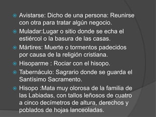    Avistarse: Dicho de una persona: Reunirse
    con otra para tratar algún negocio.
   Muladar:Lugar o sitio donde se echa el
    estiércol o la basura de las casas.
   Mártires: Muerte o tormentos padecidos
    por causa de la religión cristiana.
   Hisoparme : Rociar con el hisopo.
   Tabernáculo: Sagrario donde se guarda el
    Santísimo Sacramento.
   Hisopo :Mata muy olorosa de la familia de
    las Labiadas, con tallos leñosos de cuatro
    a cinco decímetros de altura, derechos y
    poblados de hojas lanceoladas.
 