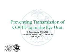 Preventing Transmission of
COVID-19 in the Eye Unit
Dr ElanorWatts, BA BMBCh
Current MSc Student – Public Health for
Eye Care, LSHTM
 