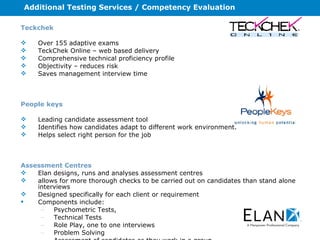 Additional Testing Services / Competency Evaluation Teckchek Over 155 adaptive exams TeckChek Online – web based delivery Comprehensive technical proficiency profile Objectivity – reduces risk Saves management interview time People keys Leading candidate assessment tool Identifies how candidates adapt to different work environment. Helps select right person for the job Assessment Centres Elan designs, runs and analyses assessment centres  allows for more thorough checks to be carried out on candidates than stand alone interviews Designed specifically for each client or requirement  Components include:  Psychometric Tests,  Technical Tests Role Play, one to one interviews Problem Solving Assessment of candidates as they work in a group. 
