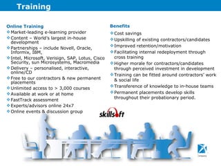 Training Online Training Market-leading e-learning provider Content – World’s largest in-house development Partnerships – include Novell, Oracle, Informix, IBM,  Intel, Microsoft, Verisign, SAP, Lotus, Cisco Security, sun Microsystems, Macromedia Delivery – personalised, interactive, online/CD Free to our contractors & new permanent placements Unlimited access to > 3,000 courses Available at work or at home FastTrack assessment Experts/advisors online 24x7 Online events & discussion group Benefits Cost savings Upskilling of existing contractors/candidates Improved retention/motivation Facilitating internal redeployment through cross training Higher morale for contractors/candidates through perceived investment in development Training can be fitted around contractors’ work & social life Transference of knowledge to in-house teams Permanent placements develop skills throughout their probationary period. 