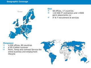 Geographic Coverage Manpower 4,500 offices, 80 countries $ 20.5 billion turnover Perm, Temp and contract Service the entire business and employment lifecycle Elan 58 offices, 17 countries +10 000 IT contractors and +4500 perm placements /yr IT & T recruitment & services 
