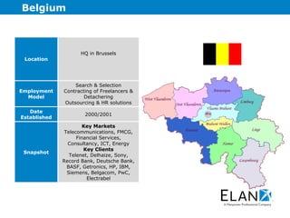 Belgium Key Markets Telecommunications, FMCG, Financial Services, Consultancy, ICT, Energy Key Clients Telenet, Delhaize, Sony, Record Bank, Deutsche Bank, BASF, Getronics, HP, IBM, Siemens, Belgacom, PwC, Electrabel Snapshot 2000/2001 Date Established Search & Selection Contracting of Freelancers & Detachering Outsourcing & HR solutions Employment Model HQ in Brussels Location 