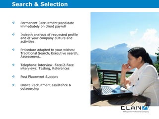 Search & Selection Permanent Recruitment;candidate immediately on client payroll Indepth analysis of requested profile and of your company culture and activities Procedure adapted to your wishes: Traditional Search, Executive search, Assessment.. Telephone Interview, Face-2-Face interviews, Testing, References Post Placement Support Onsite Recruitment assistence & outsourcing 