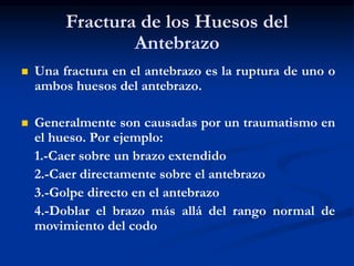 Fractura de los Huesos del
Antebrazo
 Una fractura en el antebrazo es la ruptura de uno o
ambos huesos del antebrazo.
 Generalmente son causadas por un traumatismo en
el hueso. Por ejemplo:
1.-Caer sobre un brazo extendido
2.-Caer directamente sobre el antebrazo
3.-Golpe directo en el antebrazo
4.-Doblar el brazo más allá del rango normal de
movimiento del codo
 