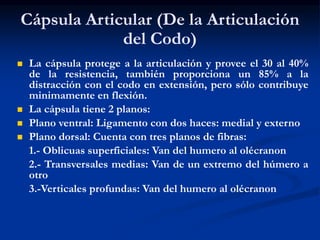 Cápsula Articular (De la Articulación
del Codo)
 La cápsula protege a la articulación y provee el 30 al 40%
de la resistencia, también proporciona un 85% a la
distracción con el codo en extensión, pero sólo contribuye
minimamente en flexión.
 La cápsula tiene 2 planos:
 Plano ventral: Ligamento con dos haces: medial y externo
 Plano dorsal: Cuenta con tres planos de fibras:
1.- Oblicuas superficiales: Van del humero al olécranon
2.- Transversales medias: Van de un extremo del húmero a
otro
3.-Verticales profundas: Van del humero al olécranon
 