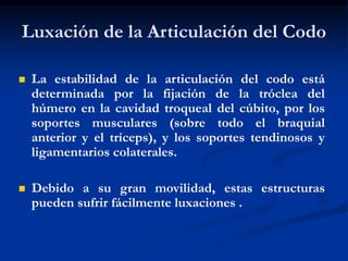 Luxación de la Articulación del Codo
 La estabilidad de la articulación del codo está
determinada por la fijación de la tróclea del
húmero en la cavidad troqueal del cúbito, por los
soportes musculares (sobre todo el braquial
anterior y el tríceps), y los soportes tendinosos y
ligamentarios colaterales.
 Debido a su gran movilidad, estas estructuras
pueden sufrir fácilmente luxaciones .
 