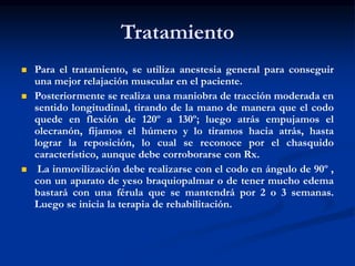 Tratamiento
 Para el tratamiento, se utiliza anestesia general para conseguir
una mejor relajación muscular en el paciente.
 Posteriormente se realiza una maniobra de tracción moderada en
sentido longitudinal, tirando de la mano de manera que el codo
quede en flexión de 120º a 130º; luego atrás empujamos el
olecranón, fijamos el húmero y lo tiramos hacia atrás, hasta
lograr la reposición, lo cual se reconoce por el chasquido
característico, aunque debe corroborarse con Rx.
 La inmovilización debe realizarse con el codo en ángulo de 90º ,
con un aparato de yeso braquiopalmar o de tener mucho edema
bastará con una férula que se mantendrá por 2 o 3 semanas.
Luego se inicia la terapia de rehabilitación.
 