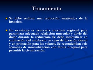 Tratamiento
 Se debe realizar una reducción anatómica de la
luxación.
 En ocasiones es necesaria anestesia regional para
garantizar adecuada relajación muscular y alivio del
dolor durante la reducción. Se debe inmovilizar en
supinación del antebrazo en caso de luxación dorsal
y en pronación para las volares. Se recomiendan seis
semanas de inmovilización con férula braquial para
permitir la cicatrización.
 