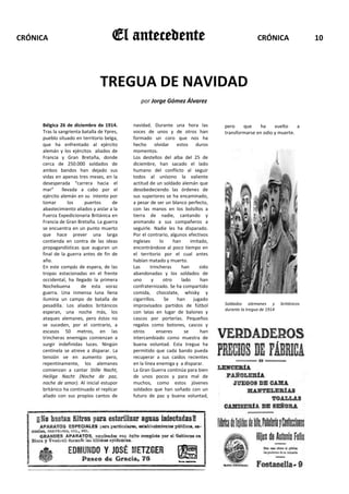 CRÓNICA                               El antecedente                                                 CRÓNICA                  10




                                TREGUA DE NAVIDAD
                                               por Jorge Gómez Álvarez


     Bélgica 26 de diciembre de 1914.       navidad. Durante una hora las            pero    que    ha     vuelto    a
     Tras la sangrienta batalla de Ypres,   voces de unos y de otros han             transformarse en odio y muerte.
     pueblo situado en territorio belga,    formado un coro que nos ha
     que ha enfrentado al ejército          hecho olvidar estos duros
     alemán y los ejércitos aliados de      momentos.
     Francia y Gran Bretaña, donde          Los destellos del alba del 25 de
     cerca de 250.000 soldados de           diciembre, han sacado el lado
     ambos bandos han dejado sus            humano del conflicto al seguir
     vidas en apenas tres meses, en la      todos al unísono la valiente
     desesperada “carrera hacia el          actitud de un soldado alemán que
     mar”      llevada a cabo por el        desobedeciendo las órdenes de
     ejército alemán en su intento por      sus superiores se ha encaminado,
     tomar        los    puertos      de    a pesar de ser un blanco perfecto,
     abastecimiento aliados y aislar a la   con las manos en los bolsillos a
     Fuerza Expedicionaria Británica en     tierra de nadie, cantando y
     Francia de Gran Bretaña. La guerra     animando a sus compañeros a
     se encuentra en un punto muerto        seguirle. Nadie les ha disparado.
     que hace prever una larga              Por el contrario, algunos efectivos
     contienda en contra de las ideas       ingleses      lo     han      imitado,
     propagandísticas que auguran un        encontrándose al poco tiempo en
     final de la guerra antes de fin de     el territorio por el cual antes
     año.                                   habían matado y muerto.
     En este compás de espera, de las       Las      trincheras      han      sido
     tropas estacionadas en el frente       abandonadas y los soldados de
     occidental, ha llegado la primera      uno       y     otro     lado      han
     Nochebuena        de esta voraz        confraternizado. Se ha compartido
     guerra. Una inmensa luna llena         comida, chocolate, whisky y
     ilumina un campo de batalla de         cigarrillos.     Se    han     jugado
     pesadilla. Los aliados británicos      improvisados partidos de fútbol          Soldados alemanes y         británicos
                                                                                     durante la tregua de 1914
     esperan, una noche más, los            con latas en lugar de balones y
     ataques alemanes, pero éstos no        cascos por porterías. Pequeños
     se suceden, por el contrario, a        regalos como botones, cascos y
     escasos 50 metros, en las              otros        enseres       se      han
     trincheras enemigas comienzan a        intercambiado como muestra de
     surgir indefinidas luces. Ningún       buena voluntad. Esta tregua ha
     centinela se atreve a disparar. La     permitido que cada bando pueda
     tensión ve en aumento pero,            recuperar a sus caídos recientes
     repentinamente, los alemanes           en la línea enemiga y a disparar.
     comienzan a cantar Stille Nacht,       La Gran Guerra continúa para bien
     Heilige Nacht (Noche de paz,           de unos pocos y para mal de
     noche de amor). Al inicial estupor     muchos, como estos jóvenes
     británico ha continuado el replicar    soldados que han soñado con un
     aliado con sus propios cantos de       futuro de paz y buena voluntad,
 