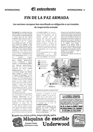 INTERNACIONAL                                 El antecedente                                                 INTERNACIONAL 3


                               FIN DE LA PAZ ARMADA
       Las naciones europeas han movilizado en obligación a sus tratados
                           de cooperación armada

      Por Jorge G.A. Un complejo sistema de          en Fachoda (Sudán) y con rusos en          Así pues, tras el atentado de Sarajevo y
      alianzas militares es la causa principal       Asia, hacían pensar que en el caso de      la declaración de guerra por parte del
      que ha llevado a las grandes potencias         conflicto se decantarían por las           Imperio Austrohúngaro a Serbia (28 de
      a formar parte de esta “guerra                 potencias centrales. Pero ¿qué             julio), se han activado las alianzas y ha
      anunciada”. Desde 1870 hasta 1914, el          ocurriría para que esta situación          provocado una sucesión en cadena de
      mundo ha estado dividido en bloques            cambiase por completo? Algo tan            declaraciones de guerra: Alemania a
      de alianzas que            el     canciller    sencillo como el hecho de que              Rusia (1 de agosto), Alemania a Francia
      alemán Bismarck se cuidó de tramar             Alemania comience a construir una          (3 de agosto), Gran Bretaña a
      para cubrirse las espaldas y dejar             marina de guerra y un interés de           Alemania (4 de agosto), Serbia a
      aislada a su eterna enemiga, Francia.          expansionismo colonial que choca con       Alemania y Austria-Hungría a Rusia (6
      Hasta 1890, momento de su caída por            los intereses, primero de Gran Bretaña     de agosto), Francia a Austria-Hungría
      el acceso al trono imperial del káiser         y seguidamente con su gran rival           (11 de agosto), Gran Bretaña a Austria-
      Guillermo II, trazó diversos pactos,           Francia.                                   Hungría (12 de agosto) y Japón a
      estructurados en tres sistemas, que le         Pero el viraje definitivo se da en 1904    Alemania (23 de agosto).
      aseguran aliados: la Entente de los            cuando Francia           y         Gran    La guerra está servida, solo falta ver
      Tres Emperadores (1873), se unían              Bretaña deciden olvidar viejas rencillas   quién ganará.
      los           llamados           imperios      como la de Fachoda y los franceses
      centrales: Alemania, Austria- Hungría y
      Rusia;     la Doble     Alianza (1879),
      formada por Alemania y Austria-
      Hungría, y la Triple Alianza (1882),
      con Alemania, Austria-Hungría e
      Italia. Este tercer sistema, de 1882
      comprende dos pactos: el Pacto
      Mediterráneo por el cual se
      unen Austria- Hungría, Gran Bretaña,
      Italia y España. El segundo pacto,
      el Tratado de Reaseguro fortifica
      la unión entre Rusia y Alemania. Sin
      embargo, ser a la vez aliado de Austria
      y de Rusia requería una gran habilidad
      política, ya que ambas naciones
      tenían intereses en los Balcanes (Rusia
      apoyaba a Serbia que pretendía
      anexionarse territorios del Imperio
      Austro-húngaro para formar “La gran
      Serbia”). Cuando desaparece Bismarck
      del     panorama       político,     Rusia     Mapa de las alianzas europeas (1914)
      abandonará este acuerdo.
      Los franceses aprovechan la situación         reconocen la ocupación de Gran
      que se les brinda y en 1894 forman            Bretaña en Egipto, a la vez que los
      la alianza franco-rusa. Así, el               ingleses dan el visto bueno a sus
      continente europeo quedaba dividido           colegas en Marruecos. Si bien es cierto
      en dos bloques: alemán-austríaco-             que no hubo un acuerdo explícito, si
      italiano y franco-ruso; y todos ellos         que hubo un buen entendimiento que
      compartían su recelo ante los                 se consolida con la firma de
      británicos, pues no olvidemos que era         la Entente Cordiale.
      la mayor potencia colonial y poder            El desafío alemán consigue que tres
      naval. Aunque las pésimas relaciones          potencias que tenían importantes
      de Inglaterra con Francia y Rusia,            diferencias entre sí, se junten y
      motivadas por los conflictos coloniales       terminen coaligándose, para hacer
      que los británicos tenían con franceses       frente a la Triple Alianza.
 