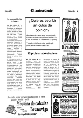 OPINIÓN                                     El antecedente    FIN D                                    OPINIÓN 4


  La innecesidad de
       la Guerra                        ¿Quieres escribir
  Por Luís Gómez A. “La
  guerra existe desde el
                                          artículos de
  principio de los tiempos, por
  competitividad ante todo.”
  Aunque la frase que acabo                opinión?
  de mencionar no llega a ser
  del todo cierta, a estas
  alturas      del      conflicto
                                    Ahora podrás hablar y se te escuchará.
  europeo, es la frase que más      Envía tu artículo de opinión a la dirección:
  se le puede adecuar.
                                    Calle de Toledo nº 8 de Madrid (España)
  Todo aquello provocado por
  asesinatos, opresiones y
  como no, del liberalismo          Y tras la revisión de este, podrá salir
  económico. La guerra que se       publicado en nuestro periódico.
  forma entre dos grupitos de
  amigos,       “opresores      y
  oprimidos”       ambos       en
  distintos campos, demuestra
  como        las      personas,
  anteponemos           nuestros
                                       El proletariado obsoleto
  bienes a valores éticos
  morales.
  El colonialismo, puede ser        Por Luís Gómez A. La              casi en todos los aspectos… Y
  considerada una causa de la       verdadera       razón     de      desde el desastre del 98,
  guerra, debido a que              nuestros días es la labor en      simplemente nuestro imperio
  Alemania quiere desarrollar       las fábricas, nos dedicamos       va en decadencia. La
  su industria gracias a ello,      a trabajar y a hacerlo si no      industrialización es lenta y
  exactamente       se      queja   queremos que empecemos            escasa y parece ser el
  porque no le dejan robar a        a morirnos de hambre.             principal motor de los demás
  los pobres países que no          Vivimos en un mundo en el         países del viejo continente. Y
  poseen la inteligencia para       cual se antepone nuestro          para encima más baza, el
  darse cuenta de ello. Y los       trabajo a nuestra felicidad,      trabajador, podría llegar a
  que llegan a entenderlo,          y a parte de eso, somos           ser substituido por máquinas,
  revelándose les acaban            explotados, nos tratan            ya que serían más baratas,
  asesinando          fácilmente    como esclavos, parece que         productivas y obviamente no
  debido al gran avance que         a pesar de los años,              se revolucionarían contra el
  tenemos los europeos con          seguimos siendo el rebaño         sistema.              Nuestro
  respecto a ellos en el campo      de un estado absolutista.         proletariado es muy escaso,
  de la guerra. Si la guerra        En España, como ya                para más si nos sustituyen
  demuestra algo, es que no         sabemos,            estamos       por máquinas, así estaríamos
  estamos preparados para           atrasados,             tanto      acabados.
  anteponer             nuestros    económicamente,        como
  principios a nuestros bienes.
 