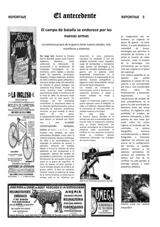 REPORTAJE                   El antecedente                                                         REPORTAJE 5


             El campo de batalla se endurece por las
                         nuevas armas                                                              La imaginación del ser
                                                                                                   humano, en especial en
                                                                                                   época de guerra no tiene
              La violencia propia de la guerra tiene nuevos aliados, más                           límites. Si a esto añadimos la
                                mortíferos y violentos                                             necesidad        de     buscar
                                                                                                   estrategias que permitan la
                                                                                                   conquista de victorias y el
            Por Jorge G.A. Durante la Primera           desarrollar el arma submarina.
                                                                                                   evitar la muerte de vidas
            Guerra Mundial, países como Francia,        Llamativo ha resultado el uso del
            Inglaterra,      Alemania...        están   dirigible (conocido como Zeppelín),        humanas, unido al empleo
            acelerando      la     fabricación     de   capaz de bombardear y transportar          de la tecnología, nos
            armamento y la introducción de              carga pesada. Las estrategias y los        encontramos con un hecho
            novedades tecnológicas en las               planes de campaña diseñados para la        más que original en el plano
            trincheras, como rápidos y precisos         guerra, por lo general, están              del espionaje.
            fusiles de repetición, periscopios,         propiciando innovaciones en el             Una cámara pequeña es un
            bengalas, trampas explosivas, sistemas      entrenamiento y la organización de los     aparato        que      puede
            de radio y telefonía, gases asfixiantes y   ejércitos. Avances cartográficos y
                                                                                                   adaptarse al cuerpo de una
            máscaras antigás, estos dos elementos       logísticos están desarrollando nuevas
            ha iniciado la guerra biológica con         formas de hacer esta guerra.
                                                                                                   paloma y ser transportado
            sustancias muy tóxicas. Aunque las          Los medios de transporte y                 por ésta a una considerable
            armas químicas están prohibidas             comunicación, junto al ferrocarril y al    altura         sobre        las
            expresamente desde la Conferencia de        automóvil, permiten el rápido y            fortificaciones y posiciones
            la Haya de 1899, los alemanes están         masivo traslado de tropas y                importantes.                 La
            haciendo uso en esta guerra. Sin            pertrechos.                                conveniencia del empleo de
            embargo,      tras     ser    empleadas      Juegan un importante papel en esta        este procedimiento en la
            inicialmente, su importancia bélica se      guerra aparatos como el telégrafo, la
                                                                                                   guerra ha sido practicada en
            ha reducido significativamente, pues el     radio y el teléfono, imprescindibles en
            desarrollo de máscaras protectoras,         la transmisión de mensajes entre los
                                                                                                   Alemania antes del actual
            minimiza, en gran medida, el efecto         estados mayores y las tropas.              conflicto. En Inglaterra está
            tóxico        de         los       gases.   No         cabe        duda         que    prohibido el empleo de
            El equipamiento bélico se perfecciona       la Primera Guerra Mundial es la            palomas mensajeras, y toda
            para ejercer un dominio por tierra,         primera vez que la humanidad pone en       paloma de esta clase que
            mar       y       aire.      Se están       marcha toda la maquinaria industrial       vuele sobre las costas
                                                        para su propia destrucción. Los            inglesas es tiroteada por los
            construyendo                tanques,        avances tecnológicos de la Revolución
                                                                                                   centinelas.      La    cámara
            como el Mark I        y el FT-17     que    industrial están convirtiendo el
                                                                                                   fotográfica           funciona
            resultan muy pesados, así como              conflicto en una auténtica carnicería,
            automóviles blindados rusos; pero la        donde      se     combinan      tácticas   automáticamente y obtiene
            artillería (cañones, obuses y morteros),    totalmente anticuadas con artilugios       fotografías a intervalos
            los rifles y las ametralladoras han         de muerte masiva.                          regulares. Los informes que
            mejorado su potencia de alcance y                                                      acerca de la configuración
            precisión, destacan los modelos                                                        del terreno se pueden
            Maxim y Browning. Muchos de estos                                                      obtener merced a las
            adelantos se han incorporado a la                                                      palomas portadoras de
            navegación, además del empleo de
                                                                                                   cámaras son utilísimos. Se
            acorazados y submarinos. Las grandes
            formaciones de acorazados marcan la                                                    estima que más de un
            pauta en la guerra de superficie. Se                                                   conflicto ha sido ganado al
            trata de buques de gran tonelaje y                                                     enemigo gracias a estos
            fuerte blindaje dotados de artillería de                                               pequeños soldados.
            grueso calibre. Si bien los alemanes
            intentan emular la potencia de fuego
            de la marina británica, es cierto que su
            ventaja está en los esfuerzos por
                                                        MK III en montaje giratorio Scarff




                                                                                                   Paloma espía con cámara
                                                                                                   fotográfica
 