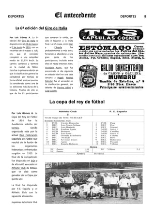 DEPORTES                                    El antecedente          DEPORTES   8


      La 6ª edición del Giro de Italia

Por Luís Gómez A. La 6ª           que tomaron la salida, tan
edición del Giro de Italia se     sólo 8 llegaron a la meta
disputó entre el 24 de mayo y     final. La 6ª etapa, entre Bari
el 7 de junio de 1914, con un     y          L'Aquila        fue
recorrido de 8 etapas y 3162      probablemente la más dura,
km,     que     el    vencedor    forzando al abandono a una
completó a una velocidad          gran      parte     de      los
media de 23,374 km/h. La          participantes, incluido entre
carrera comenzó y terminó         ellos el hasta entonces líder,
en la ciudad de Milán.            Giuseppe Azzini, que fue
Esta fue la primera edición en    encontrado al día siguiente
que la clasificación general se   en estado febril en una casa
contabilizó por tiempo de         cercana a Popoli. Alfonso
forma oficial, y no por puntos.   Calzolari fue el vencedor en
Es considerada como una de        la clasificación general, por
las ediciones más duras de la     delante de Pierino Albini y
historia. Prueba de ello es       Luigi Lucotti.
que de los 81 participantes


                                      La copa del rey de fútbol

  Por Luís Gómez A. La
  Copa del Rey de Fútbol
  de     1914     fue    la
  duodécima edición del
  torneo,           siendo
  organizada esta por la
  actual Real Federación
  Española de Fútbol que
  resultó de la fusión de
  los           organismos
  federativos enfrentados
  surgidos en 1913. La
  final de la competición
  fue disputada en Irún y
  de ella salió vencedor el
  Athletic Club de Bilbao,
  que se alzó como
  ganador de la Copa por
  quinta vez.

  La final fue disputada
  por F.C España y el
  Athletic Club con la
  siguiente alineación.

  Jugadores del Athletic Club
 