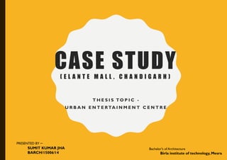 CASE STUDY( E L A N T E M A L L , C H A N D I G A R H )
T H E S I S TO P I C -
U R B A N E N T E RTA I N M E N T C E N T R E
PRESENTED BY –
SUMIT KUMAR JHA
BARCH/15006/14
Bachelor's of Architecture
Birla institute of technology, Mesra
 