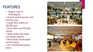 • largest mall of
Chandigarh.
• Grand central atrium with
activity area.
• Large floor plates of
18,580 sqm.
• Each floor scientifically
zoned.
• Wide aisles and open
circulation spaces.
• Beautifully landscaped
central plaza.
• Air-conditioned public
areas
FEATURES
 