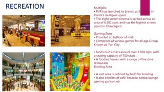 Multiplex
• PVR has launched its branch at 3rd floor in
Elante’s multiplex space.
• The eight screen cinema is spread across an
area of 6,503 sqm. and has the highest screen
count in Chandigarh.
Gaming Zone
• Provided at 3rdfloor of mall.
• Comprises of various games for all age Group.
Known as ‘Fun City’.
• food court covers area of over 1,858 sqm. with
a seating capacity of 750 seats .
• A foodies heaven with a range of fine dine
restaurant.
Bowling Area
• A vast area is defined by bluO for bowling.
• It also consists of café, karaoke, tattoo lounge,
gaming parlour, etc
RECREATION
 