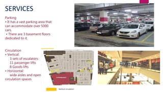 Parking
• It has a vast parking area that
can accommodate over 5000
cars.
• There are 3 basement floors
dedicated to it.
Circulation
• Vertical:
3 sets of escalators
11 passenger lifts
8 Goods lifts
• Horizontal:
wide aisles and open
circulation spaces
SERVICES
Vertical circulation
 