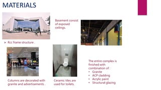 MATERIALS
 Rcc frame structure .
Columns are decorated with
granite and advertisements .
Basement consist
of exposed
ceilings.
Ceramic tiles are
used for toilets.
The entire complex is
finished with
combination of :
• Granite
• ACP cladding
• Acrylic paint
• Structural glazing
 