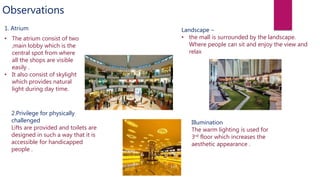 Observations
1. Atrium
• The atrium consist of two
,main lobby which is the
central spot from where
all the shops are visible
easily .
• It also consist of skylight
which provides natural
light during day time.
2.Privilege for physically
challenged
Lifts are provided and toilets are
designed in such a way that it is
accessible for handicapped
people .
Landscape –
• the mall is surrounded by the landscape.
Where people can sit and enjoy the view and
relax
Illumination
The warm lighting is used for
3rd floor which increases the
aesthetic appearance .
 