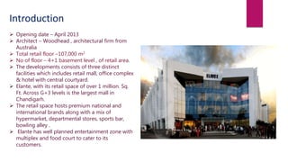  Opening date – April 2013
 Architect – Woodhead , architectural firm from
Australia
 Total retail floor –107,000 m2
 No of floor – 4+1 basement level , of retail area.
 The developments consists of three distinct
facilities which includes retail mall, office complex
& hotel with central courtyard.
 Elante, with its retail space of over 1 million. Sq.
Ft. Across G+3 levels is the largest mall in
Chandigarh.
 The retail space hosts premium national and
international brands along with a mix of
hypermarket, departmental stores, sports bar,
bowling alley .
 Elante has well planned entertainment zone with
multiplex and food court to cater to its
customers.
Introduction
 